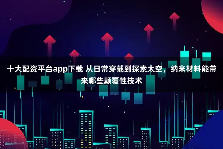 十大配资平台app下载 从日常穿戴到探索太空，纳米材料能带来哪些颠覆性技术