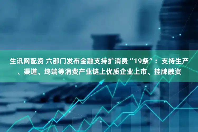 生讯网配资 六部门发布金融支持扩消费“19条”：支持生产、渠道、终端等消费产业链上优质企业上市、挂牌融资