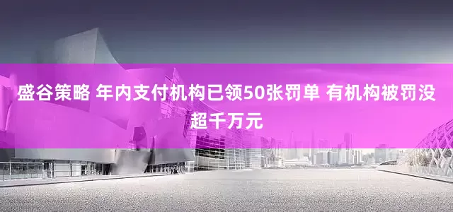 盛谷策略 年内支付机构已领50张罚单 有机构被罚没超千万元