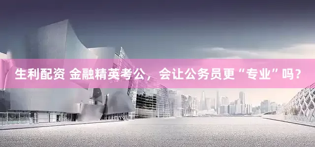 生利配资 金融精英考公，会让公务员更“专业”吗？
