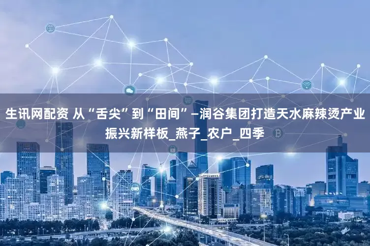 生讯网配资 从“舌尖”到“田间”—润谷集团打造天水麻辣烫产业振兴新样板_燕子_农户_四季