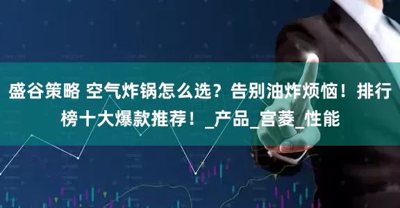 盛谷策略 空气炸锅怎么选？告别油炸烦恼！排行榜十大爆款推荐！_产品_宫菱_性能