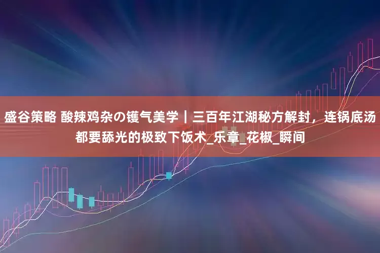 盛谷策略 酸辣鸡杂の镬气美学｜三百年江湖秘方解封，连锅底汤都要舔光的极致下饭术_乐章_花椒_瞬间
