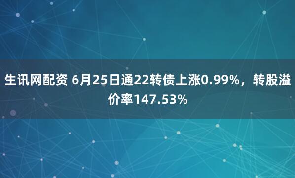 生讯网配资 6月25日通22转债上涨0.99%，转股溢价率147.53%