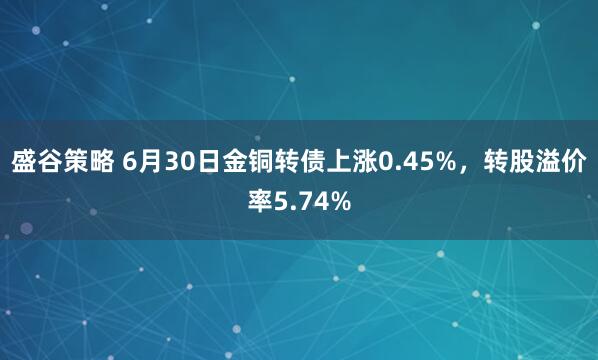 盛谷策略 6月30日金铜转债上涨0.45%，转股溢价率5.74%