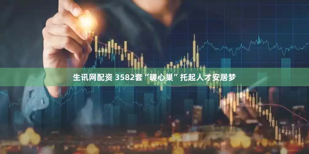 生讯网配资 3582套“暖心巢”托起人才安居梦