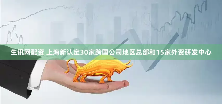 生讯网配资 上海新认定30家跨国公司地区总部和15家外资研发中心