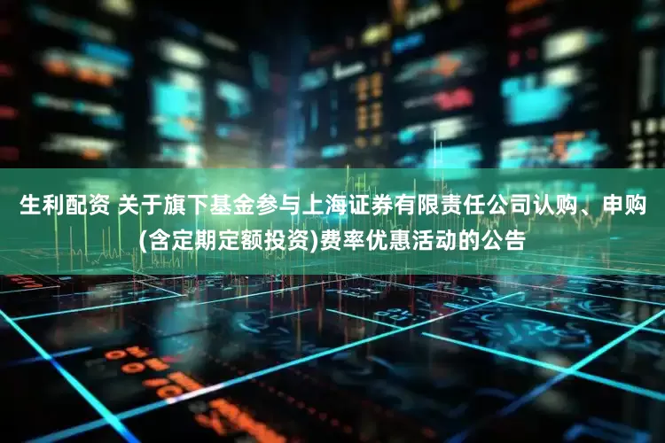 生利配资 关于旗下基金参与上海证券有限责任公司认购、申购(含定期定额投资)费率优惠活动的公告