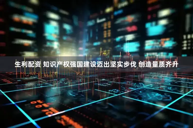 生利配资 知识产权强国建设迈出坚实步伐 创造量质齐升