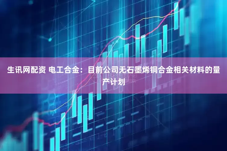 生讯网配资 电工合金：目前公司无石墨烯铜合金相关材料的量产计划