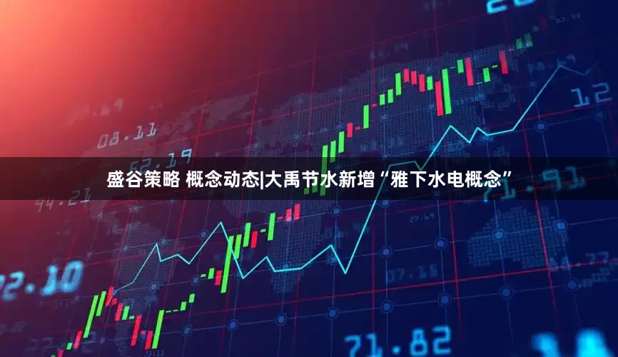 盛谷策略 概念动态|大禹节水新增“雅下水电概念”
