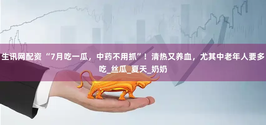 生讯网配资 “7月吃一瓜，中药不用抓”！清热又养血，尤其中老年人要多吃_丝瓜_夏天_奶奶