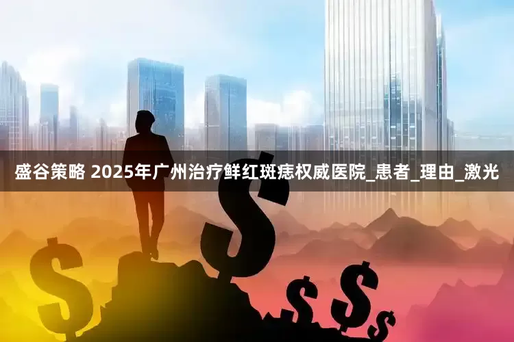 盛谷策略 2025年广州治疗鲜红斑痣权威医院_患者_理由_激光
