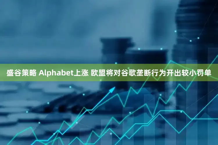 盛谷策略 Alphabet上涨 欧盟将对谷歌垄断行为开出较小罚单