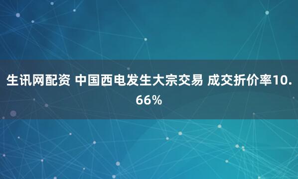 生讯网配资 中国西电发生大宗交易 成交折价率10.66%