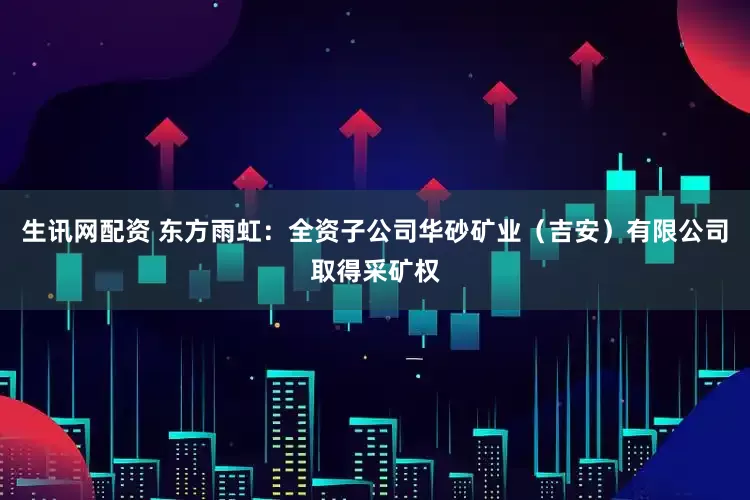 生讯网配资 东方雨虹:全资子公司华砂矿业(吉安)有限公司取得采矿权