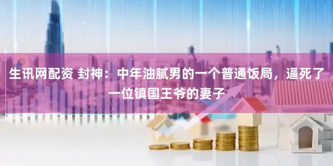生讯网配资 封神：中年油腻男的一个普通饭局，逼死了一位镇国王爷的妻子
