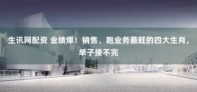 生讯网配资 业绩爆！销售、跑业务最旺的四大生肖，单子接不完