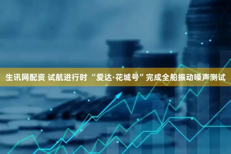 生讯网配资 试航进行时 “爱达·花城号”完成全船振动噪声测试